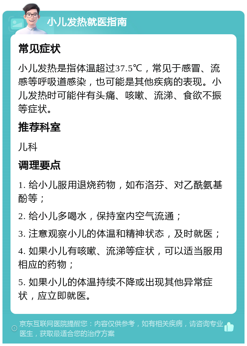 小儿发热就医指南 常见症状 小儿发热是指体温超过37.5℃，常见于感冒、流感等呼吸道感染，也可能是其他疾病的表现。小儿发热时可能伴有头痛、咳嗽、流涕、食欲不振等症状。 推荐科室 儿科 调理要点 1. 给小儿服用退烧药物，如布洛芬、对乙酰氨基酚等； 2. 给小儿多喝水，保持室内空气流通； 3. 注意观察小儿的体温和精神状态，及时就医； 4. 如果小儿有咳嗽、流涕等症状，可以适当服用相应的药物； 5. 如果小儿的体温持续不降或出现其他异常症状，应立即就医。