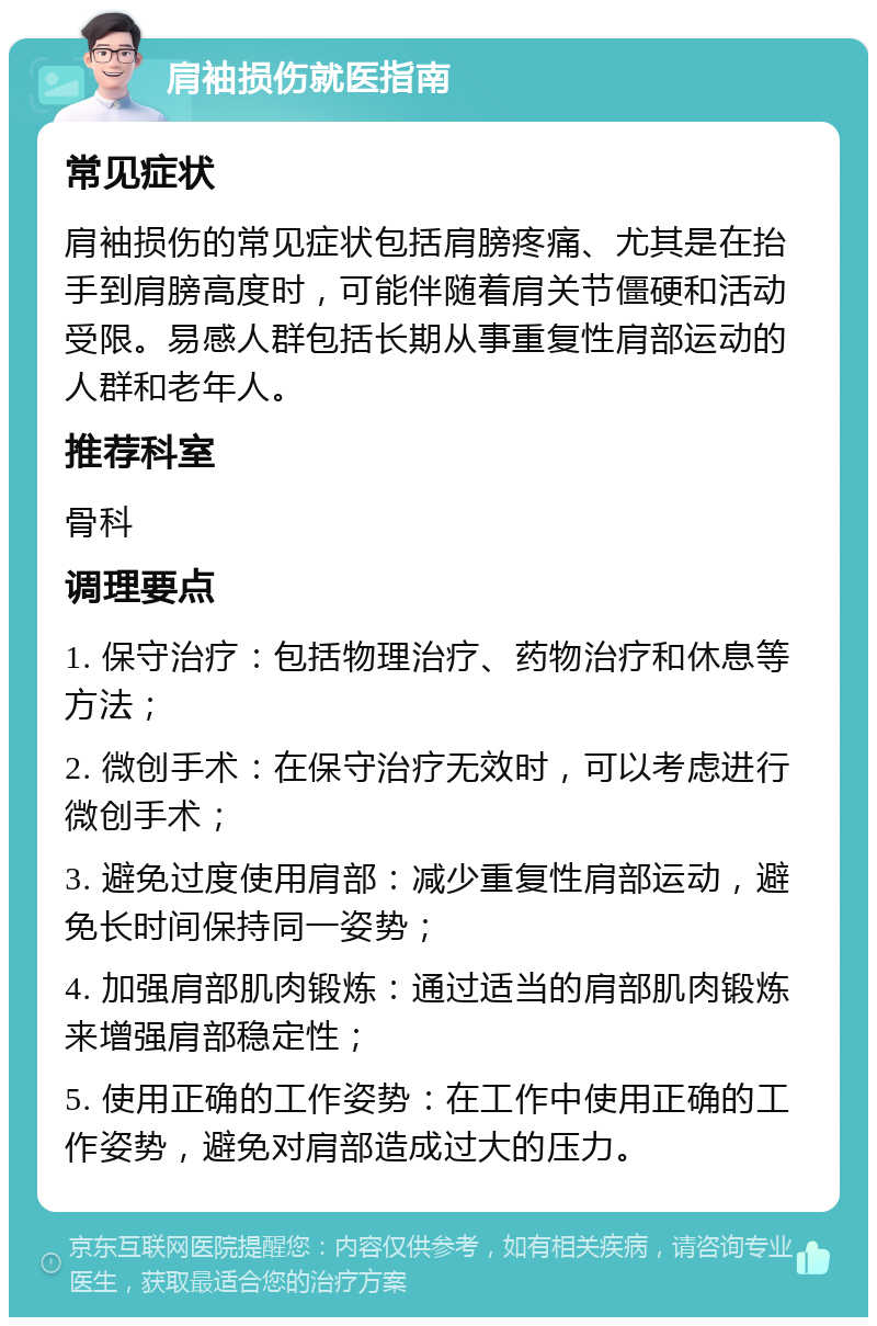 肩袖损伤就医指南 常见症状 肩袖损伤的常见症状包括肩膀疼痛、尤其是在抬手到肩膀高度时，可能伴随着肩关节僵硬和活动受限。易感人群包括长期从事重复性肩部运动的人群和老年人。 推荐科室 骨科 调理要点 1. 保守治疗：包括物理治疗、药物治疗和休息等方法； 2. 微创手术：在保守治疗无效时，可以考虑进行微创手术； 3. 避免过度使用肩部：减少重复性肩部运动，避免长时间保持同一姿势； 4. 加强肩部肌肉锻炼：通过适当的肩部肌肉锻炼来增强肩部稳定性； 5. 使用正确的工作姿势：在工作中使用正确的工作姿势，避免对肩部造成过大的压力。