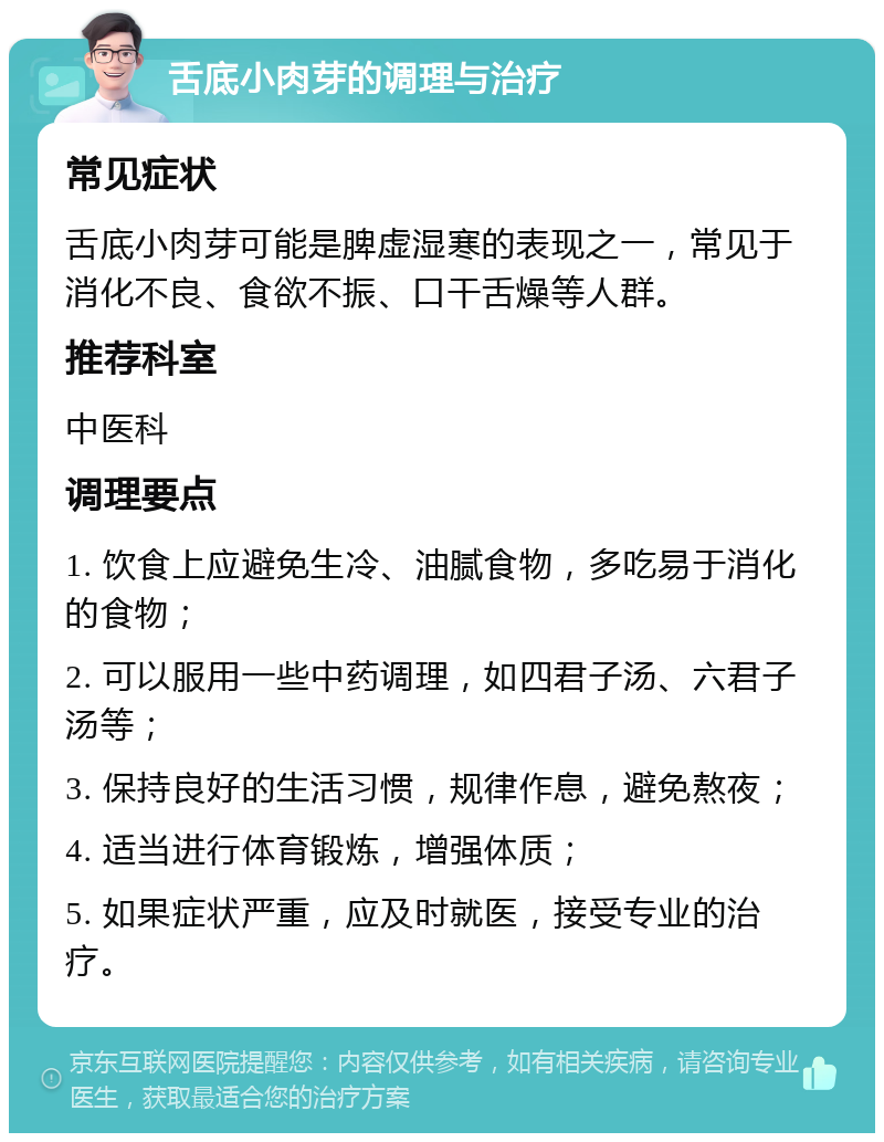 舌底小肉芽的调理与治疗 常见症状 舌底小肉芽可能是脾虚湿寒的表现之一，常见于消化不良、食欲不振、口干舌燥等人群。 推荐科室 中医科 调理要点 1. 饮食上应避免生冷、油腻食物，多吃易于消化的食物； 2. 可以服用一些中药调理，如四君子汤、六君子汤等； 3. 保持良好的生活习惯，规律作息，避免熬夜； 4. 适当进行体育锻炼，增强体质； 5. 如果症状严重，应及时就医，接受专业的治疗。