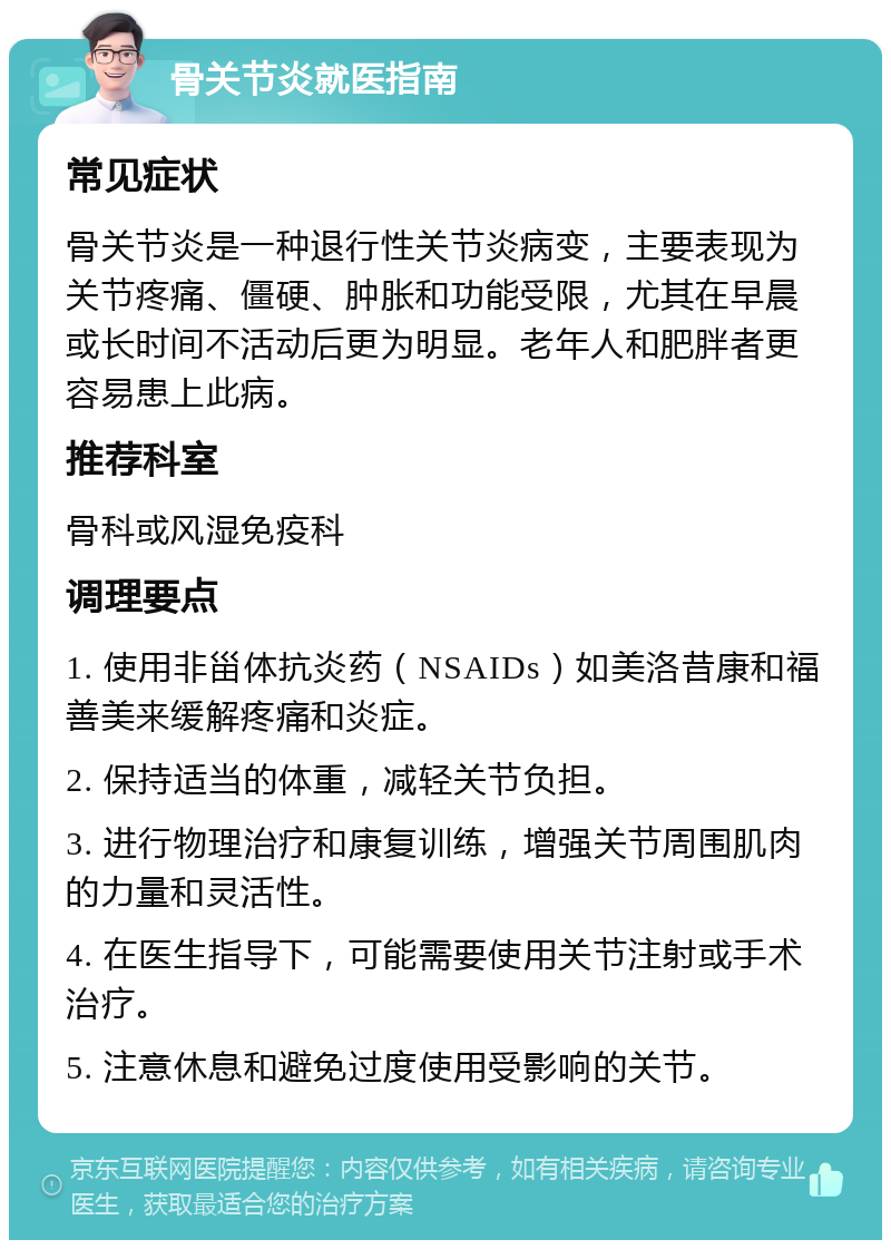 骨关节炎就医指南 常见症状 骨关节炎是一种退行性关节炎病变，主要表现为关节疼痛、僵硬、肿胀和功能受限，尤其在早晨或长时间不活动后更为明显。老年人和肥胖者更容易患上此病。 推荐科室 骨科或风湿免疫科 调理要点 1. 使用非甾体抗炎药（NSAIDs）如美洛昔康和福善美来缓解疼痛和炎症。 2. 保持适当的体重，减轻关节负担。 3. 进行物理治疗和康复训练，增强关节周围肌肉的力量和灵活性。 4. 在医生指导下，可能需要使用关节注射或手术治疗。 5. 注意休息和避免过度使用受影响的关节。