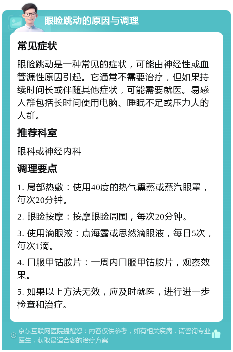 眼睑跳动的原因与调理 常见症状 眼睑跳动是一种常见的症状，可能由神经性或血管源性原因引起。它通常不需要治疗，但如果持续时间长或伴随其他症状，可能需要就医。易感人群包括长时间使用电脑、睡眠不足或压力大的人群。 推荐科室 眼科或神经内科 调理要点 1. 局部热敷：使用40度的热气熏蒸或蒸汽眼罩，每次20分钟。 2. 眼睑按摩：按摩眼睑周围，每次20分钟。 3. 使用滴眼液：点海露或思然滴眼液，每日5次，每次1滴。 4. 口服甲钴胺片：一周内口服甲钴胺片，观察效果。 5. 如果以上方法无效，应及时就医，进行进一步检查和治疗。