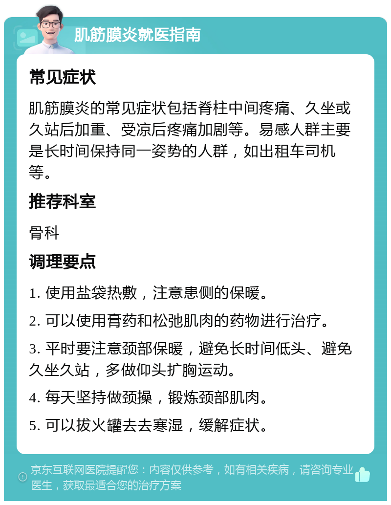 肌筋膜炎就医指南 常见症状 肌筋膜炎的常见症状包括脊柱中间疼痛、久坐或久站后加重、受凉后疼痛加剧等。易感人群主要是长时间保持同一姿势的人群，如出租车司机等。 推荐科室 骨科 调理要点 1. 使用盐袋热敷，注意患侧的保暖。 2. 可以使用膏药和松弛肌肉的药物进行治疗。 3. 平时要注意颈部保暖，避免长时间低头、避免久坐久站，多做仰头扩胸运动。 4. 每天坚持做颈操，锻炼颈部肌肉。 5. 可以拔火罐去去寒湿，缓解症状。