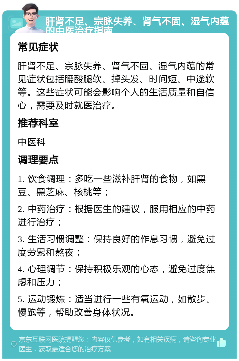 肝肾不足、宗脉失养、肾气不固、湿气内蕴的中医治疗指南 常见症状 肝肾不足、宗脉失养、肾气不固、湿气内蕴的常见症状包括腰酸腿软、掉头发、时间短、中途软等。这些症状可能会影响个人的生活质量和自信心，需要及时就医治疗。 推荐科室 中医科 调理要点 1. 饮食调理：多吃一些滋补肝肾的食物，如黑豆、黑芝麻、核桃等； 2. 中药治疗：根据医生的建议，服用相应的中药进行治疗； 3. 生活习惯调整：保持良好的作息习惯，避免过度劳累和熬夜； 4. 心理调节：保持积极乐观的心态，避免过度焦虑和压力； 5. 运动锻炼：适当进行一些有氧运动，如散步、慢跑等，帮助改善身体状况。