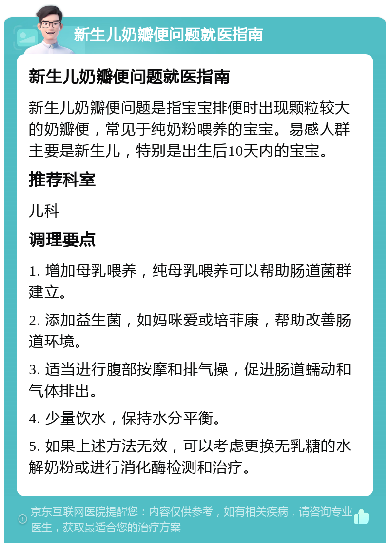 新生儿奶瓣便问题就医指南 新生儿奶瓣便问题就医指南 新生儿奶瓣便问题是指宝宝排便时出现颗粒较大的奶瓣便，常见于纯奶粉喂养的宝宝。易感人群主要是新生儿，特别是出生后10天内的宝宝。 推荐科室 儿科 调理要点 1. 增加母乳喂养，纯母乳喂养可以帮助肠道菌群建立。 2. 添加益生菌，如妈咪爱或培菲康，帮助改善肠道环境。 3. 适当进行腹部按摩和排气操，促进肠道蠕动和气体排出。 4. 少量饮水，保持水分平衡。 5. 如果上述方法无效，可以考虑更换无乳糖的水解奶粉或进行消化酶检测和治疗。