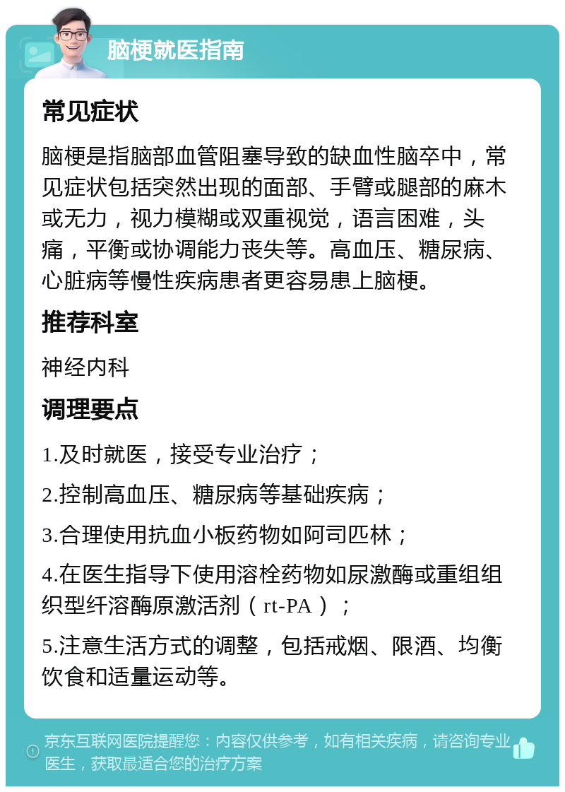 脑梗就医指南 常见症状 脑梗是指脑部血管阻塞导致的缺血性脑卒中，常见症状包括突然出现的面部、手臂或腿部的麻木或无力，视力模糊或双重视觉，语言困难，头痛，平衡或协调能力丧失等。高血压、糖尿病、心脏病等慢性疾病患者更容易患上脑梗。 推荐科室 神经内科 调理要点 1.及时就医，接受专业治疗； 2.控制高血压、糖尿病等基础疾病； 3.合理使用抗血小板药物如阿司匹林； 4.在医生指导下使用溶栓药物如尿激酶或重组组织型纤溶酶原激活剂（rt-PA）； 5.注意生活方式的调整，包括戒烟、限酒、均衡饮食和适量运动等。