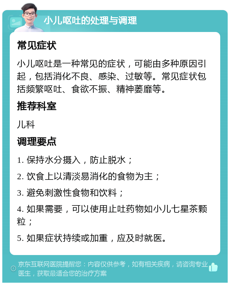 小儿呕吐的处理与调理 常见症状 小儿呕吐是一种常见的症状，可能由多种原因引起，包括消化不良、感染、过敏等。常见症状包括频繁呕吐、食欲不振、精神萎靡等。 推荐科室 儿科 调理要点 1. 保持水分摄入，防止脱水； 2. 饮食上以清淡易消化的食物为主； 3. 避免刺激性食物和饮料； 4. 如果需要，可以使用止吐药物如小儿七星茶颗粒； 5. 如果症状持续或加重，应及时就医。