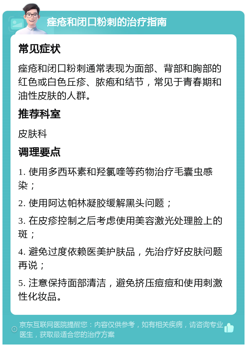 痤疮和闭口粉刺的治疗指南 常见症状 痤疮和闭口粉刺通常表现为面部、背部和胸部的红色或白色丘疹、脓疱和结节，常见于青春期和油性皮肤的人群。 推荐科室 皮肤科 调理要点 1. 使用多西环素和羟氯喹等药物治疗毛囊虫感染； 2. 使用阿达帕林凝胶缓解黑头问题； 3. 在皮疹控制之后考虑使用美容激光处理脸上的斑； 4. 避免过度依赖医美护肤品，先治疗好皮肤问题再说； 5. 注意保持面部清洁，避免挤压痘痘和使用刺激性化妆品。