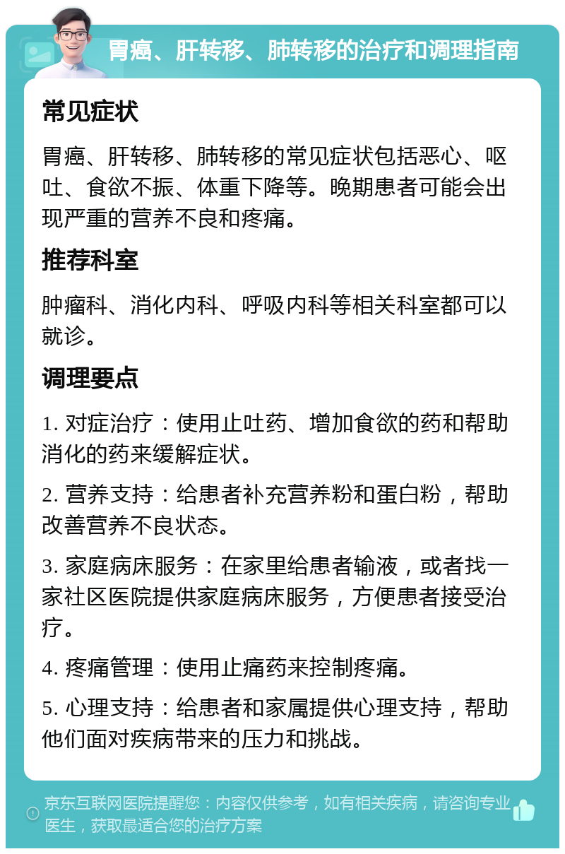 胃癌、肝转移、肺转移的治疗和调理指南 常见症状 胃癌、肝转移、肺转移的常见症状包括恶心、呕吐、食欲不振、体重下降等。晚期患者可能会出现严重的营养不良和疼痛。 推荐科室 肿瘤科、消化内科、呼吸内科等相关科室都可以就诊。 调理要点 1. 对症治疗：使用止吐药、增加食欲的药和帮助消化的药来缓解症状。 2. 营养支持：给患者补充营养粉和蛋白粉，帮助改善营养不良状态。 3. 家庭病床服务：在家里给患者输液，或者找一家社区医院提供家庭病床服务，方便患者接受治疗。 4. 疼痛管理：使用止痛药来控制疼痛。 5. 心理支持：给患者和家属提供心理支持，帮助他们面对疾病带来的压力和挑战。