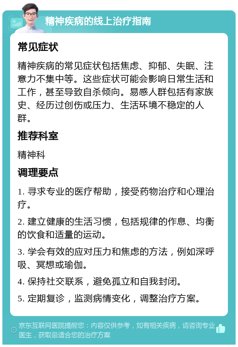 精神疾病的线上治疗指南 常见症状 精神疾病的常见症状包括焦虑、抑郁、失眠、注意力不集中等。这些症状可能会影响日常生活和工作，甚至导致自杀倾向。易感人群包括有家族史、经历过创伤或压力、生活环境不稳定的人群。 推荐科室 精神科 调理要点 1. 寻求专业的医疗帮助，接受药物治疗和心理治疗。 2. 建立健康的生活习惯，包括规律的作息、均衡的饮食和适量的运动。 3. 学会有效的应对压力和焦虑的方法，例如深呼吸、冥想或瑜伽。 4. 保持社交联系，避免孤立和自我封闭。 5. 定期复诊，监测病情变化，调整治疗方案。