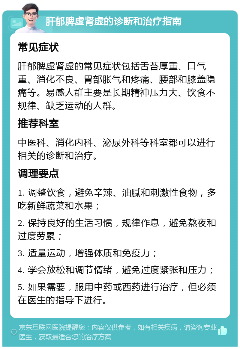 肝郁脾虚肾虚的诊断和治疗指南 常见症状 肝郁脾虚肾虚的常见症状包括舌苔厚重、口气重、消化不良、胃部胀气和疼痛、腰部和膝盖隐痛等。易感人群主要是长期精神压力大、饮食不规律、缺乏运动的人群。 推荐科室 中医科、消化内科、泌尿外科等科室都可以进行相关的诊断和治疗。 调理要点 1. 调整饮食，避免辛辣、油腻和刺激性食物，多吃新鲜蔬菜和水果； 2. 保持良好的生活习惯，规律作息，避免熬夜和过度劳累； 3. 适量运动，增强体质和免疫力； 4. 学会放松和调节情绪，避免过度紧张和压力； 5. 如果需要，服用中药或西药进行治疗，但必须在医生的指导下进行。