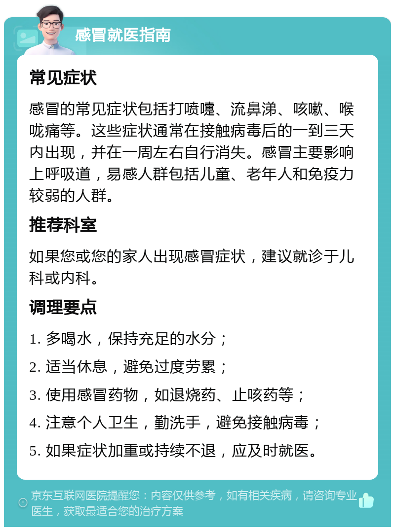 感冒就医指南 常见症状 感冒的常见症状包括打喷嚏、流鼻涕、咳嗽、喉咙痛等。这些症状通常在接触病毒后的一到三天内出现，并在一周左右自行消失。感冒主要影响上呼吸道，易感人群包括儿童、老年人和免疫力较弱的人群。 推荐科室 如果您或您的家人出现感冒症状，建议就诊于儿科或内科。 调理要点 1. 多喝水，保持充足的水分； 2. 适当休息，避免过度劳累； 3. 使用感冒药物，如退烧药、止咳药等； 4. 注意个人卫生，勤洗手，避免接触病毒； 5. 如果症状加重或持续不退，应及时就医。