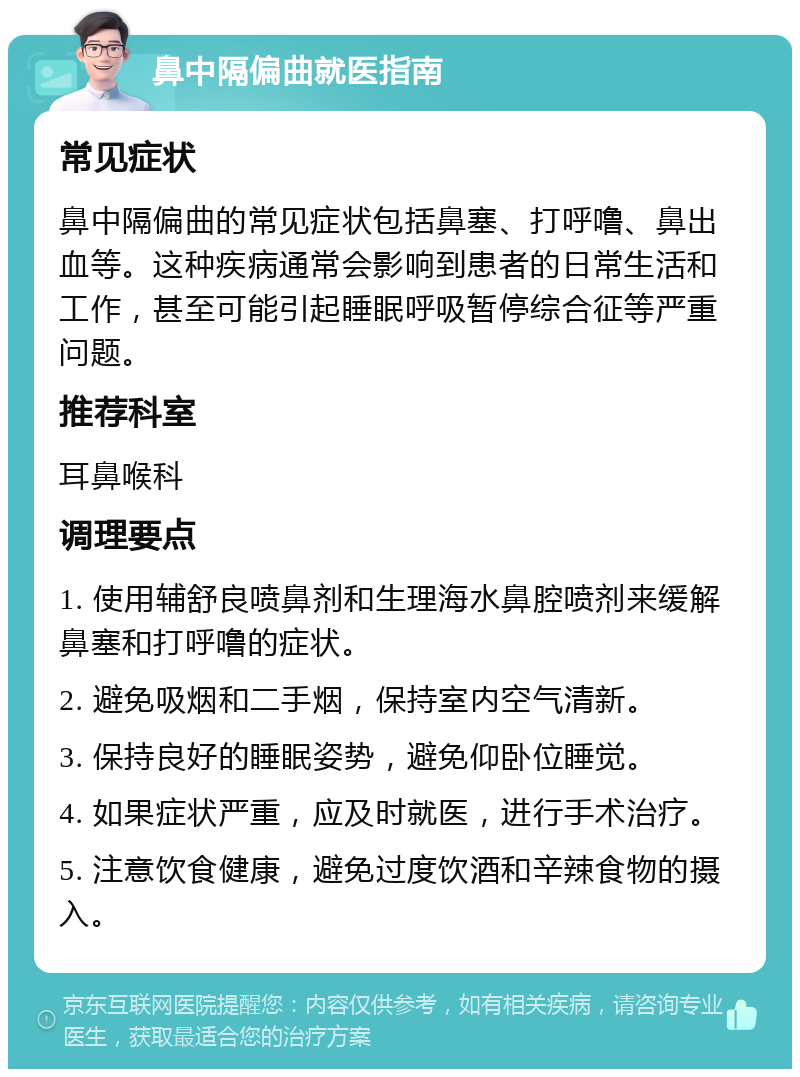 鼻中隔偏曲就医指南 常见症状 鼻中隔偏曲的常见症状包括鼻塞、打呼噜、鼻出血等。这种疾病通常会影响到患者的日常生活和工作，甚至可能引起睡眠呼吸暂停综合征等严重问题。 推荐科室 耳鼻喉科 调理要点 1. 使用辅舒良喷鼻剂和生理海水鼻腔喷剂来缓解鼻塞和打呼噜的症状。 2. 避免吸烟和二手烟，保持室内空气清新。 3. 保持良好的睡眠姿势，避免仰卧位睡觉。 4. 如果症状严重，应及时就医，进行手术治疗。 5. 注意饮食健康，避免过度饮酒和辛辣食物的摄入。