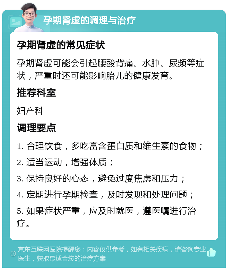 孕期肾虚的调理与治疗 孕期肾虚的常见症状 孕期肾虚可能会引起腰酸背痛、水肿、尿频等症状，严重时还可能影响胎儿的健康发育。 推荐科室 妇产科 调理要点 1. 合理饮食，多吃富含蛋白质和维生素的食物； 2. 适当运动，增强体质； 3. 保持良好的心态，避免过度焦虑和压力； 4. 定期进行孕期检查，及时发现和处理问题； 5. 如果症状严重，应及时就医，遵医嘱进行治疗。