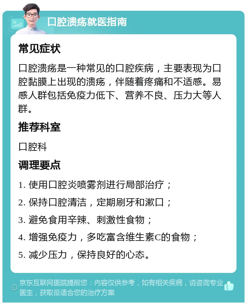 口腔溃疡就医指南 常见症状 口腔溃疡是一种常见的口腔疾病，主要表现为口腔黏膜上出现的溃疡，伴随着疼痛和不适感。易感人群包括免疫力低下、营养不良、压力大等人群。 推荐科室 口腔科 调理要点 1. 使用口腔炎喷雾剂进行局部治疗； 2. 保持口腔清洁，定期刷牙和漱口； 3. 避免食用辛辣、刺激性食物； 4. 增强免疫力，多吃富含维生素C的食物； 5. 减少压力，保持良好的心态。