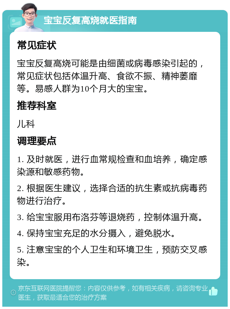 宝宝反复高烧就医指南 常见症状 宝宝反复高烧可能是由细菌或病毒感染引起的，常见症状包括体温升高、食欲不振、精神萎靡等。易感人群为10个月大的宝宝。 推荐科室 儿科 调理要点 1. 及时就医，进行血常规检查和血培养，确定感染源和敏感药物。 2. 根据医生建议，选择合适的抗生素或抗病毒药物进行治疗。 3. 给宝宝服用布洛芬等退烧药，控制体温升高。 4. 保持宝宝充足的水分摄入，避免脱水。 5. 注意宝宝的个人卫生和环境卫生，预防交叉感染。