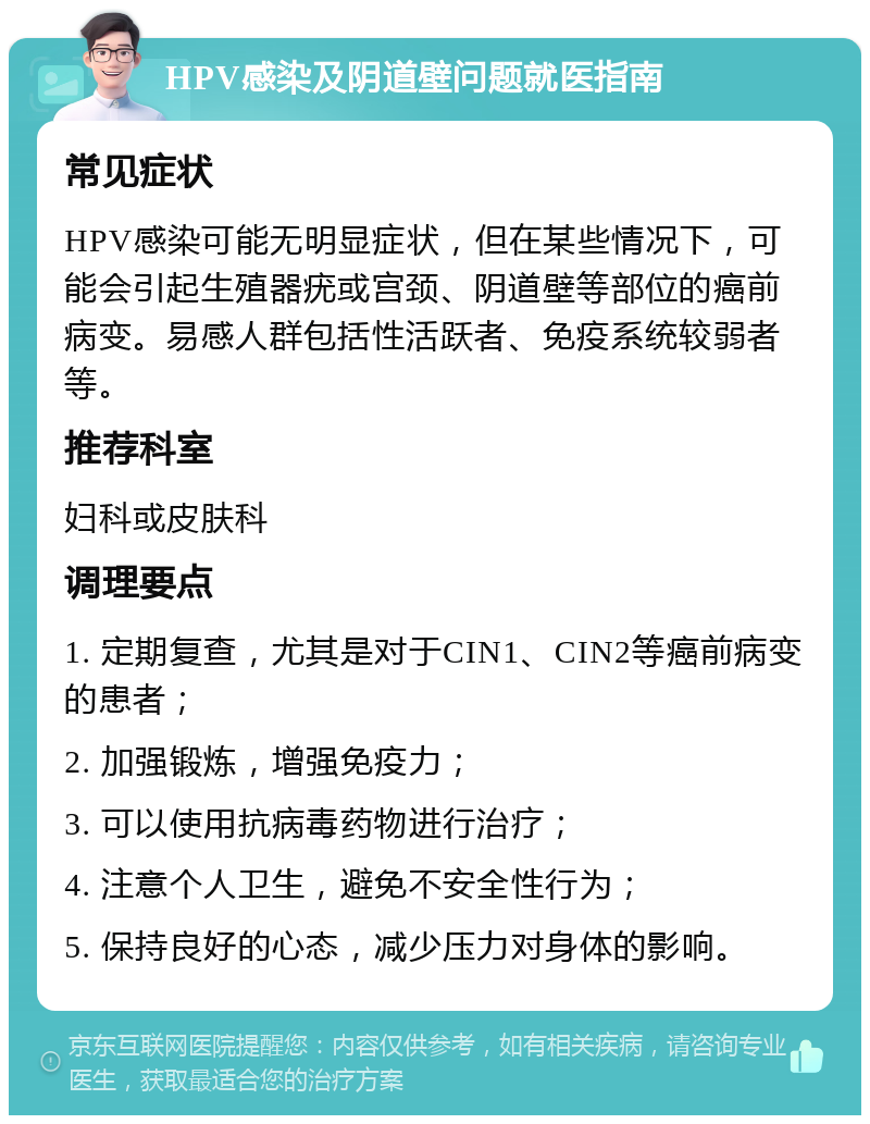 HPV感染及阴道壁问题就医指南 常见症状 HPV感染可能无明显症状，但在某些情况下，可能会引起生殖器疣或宫颈、阴道壁等部位的癌前病变。易感人群包括性活跃者、免疫系统较弱者等。 推荐科室 妇科或皮肤科 调理要点 1. 定期复查，尤其是对于CIN1、CIN2等癌前病变的患者； 2. 加强锻炼，增强免疫力； 3. 可以使用抗病毒药物进行治疗； 4. 注意个人卫生，避免不安全性行为； 5. 保持良好的心态，减少压力对身体的影响。