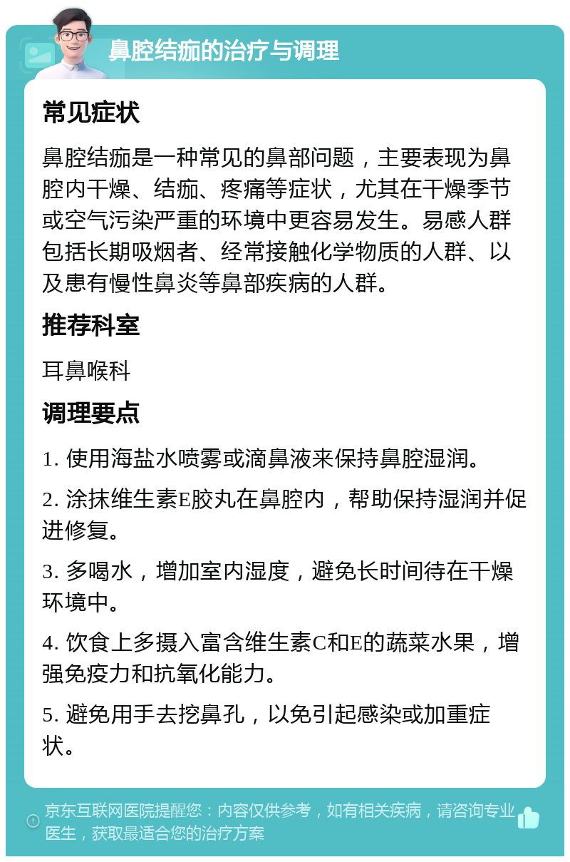 鼻腔结痂的治疗与调理 常见症状 鼻腔结痂是一种常见的鼻部问题，主要表现为鼻腔内干燥、结痂、疼痛等症状，尤其在干燥季节或空气污染严重的环境中更容易发生。易感人群包括长期吸烟者、经常接触化学物质的人群、以及患有慢性鼻炎等鼻部疾病的人群。 推荐科室 耳鼻喉科 调理要点 1. 使用海盐水喷雾或滴鼻液来保持鼻腔湿润。 2. 涂抹维生素E胶丸在鼻腔内，帮助保持湿润并促进修复。 3. 多喝水，增加室内湿度，避免长时间待在干燥环境中。 4. 饮食上多摄入富含维生素C和E的蔬菜水果，增强免疫力和抗氧化能力。 5. 避免用手去挖鼻孔，以免引起感染或加重症状。