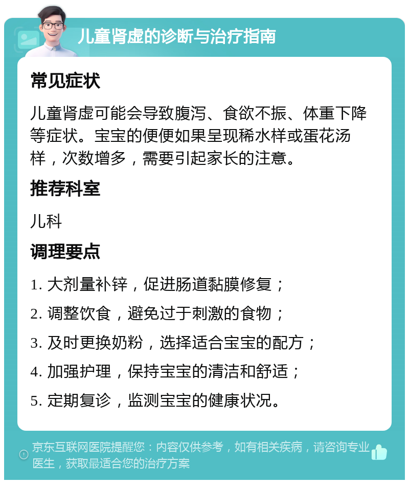 儿童肾虚的诊断与治疗指南 常见症状 儿童肾虚可能会导致腹泻、食欲不振、体重下降等症状。宝宝的便便如果呈现稀水样或蛋花汤样，次数增多，需要引起家长的注意。 推荐科室 儿科 调理要点 1. 大剂量补锌，促进肠道黏膜修复； 2. 调整饮食，避免过于刺激的食物； 3. 及时更换奶粉，选择适合宝宝的配方； 4. 加强护理，保持宝宝的清洁和舒适； 5. 定期复诊，监测宝宝的健康状况。