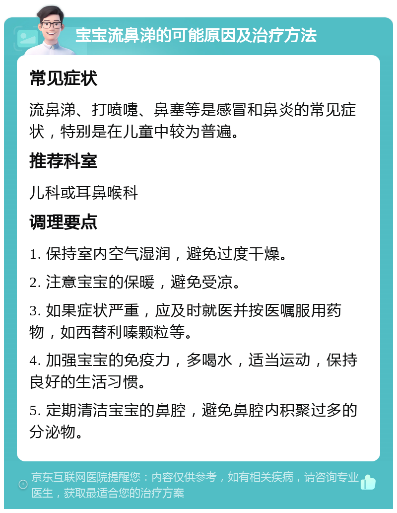 宝宝流鼻涕的可能原因及治疗方法 常见症状 流鼻涕、打喷嚏、鼻塞等是感冒和鼻炎的常见症状，特别是在儿童中较为普遍。 推荐科室 儿科或耳鼻喉科 调理要点 1. 保持室内空气湿润，避免过度干燥。 2. 注意宝宝的保暖，避免受凉。 3. 如果症状严重，应及时就医并按医嘱服用药物，如西替利嗪颗粒等。 4. 加强宝宝的免疫力，多喝水，适当运动，保持良好的生活习惯。 5. 定期清洁宝宝的鼻腔，避免鼻腔内积聚过多的分泌物。