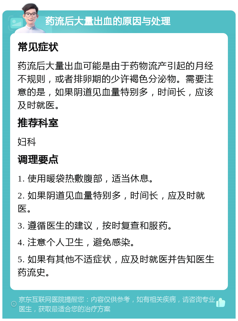 药流后大量出血的原因与处理 常见症状 药流后大量出血可能是由于药物流产引起的月经不规则，或者排卵期的少许褐色分泌物。需要注意的是，如果阴道见血量特别多，时间长，应该及时就医。 推荐科室 妇科 调理要点 1. 使用暖袋热敷腹部，适当休息。 2. 如果阴道见血量特别多，时间长，应及时就医。 3. 遵循医生的建议，按时复查和服药。 4. 注意个人卫生，避免感染。 5. 如果有其他不适症状，应及时就医并告知医生药流史。