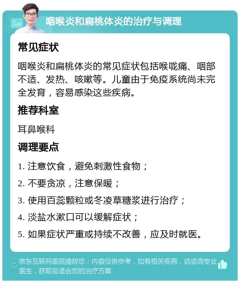 咽喉炎和扁桃体炎的治疗与调理 常见症状 咽喉炎和扁桃体炎的常见症状包括喉咙痛、咽部不适、发热、咳嗽等。儿童由于免疫系统尚未完全发育，容易感染这些疾病。 推荐科室 耳鼻喉科 调理要点 1. 注意饮食，避免刺激性食物； 2. 不要贪凉，注意保暖； 3. 使用百蕊颗粒或冬凌草糖浆进行治疗； 4. 淡盐水漱口可以缓解症状； 5. 如果症状严重或持续不改善，应及时就医。