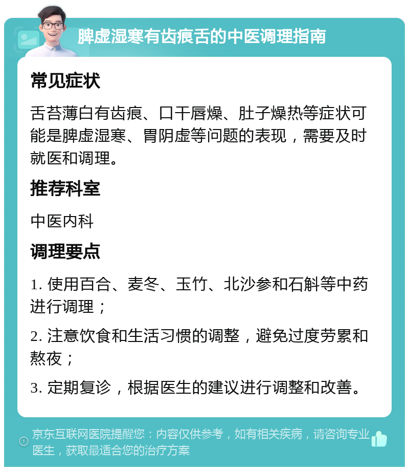 脾虚湿寒有齿痕舌的中医调理指南 常见症状 舌苔薄白有齿痕、口干唇燥、肚子燥热等症状可能是脾虚湿寒、胃阴虚等问题的表现，需要及时就医和调理。 推荐科室 中医内科 调理要点 1. 使用百合、麦冬、玉竹、北沙参和石斛等中药进行调理； 2. 注意饮食和生活习惯的调整，避免过度劳累和熬夜； 3. 定期复诊，根据医生的建议进行调整和改善。