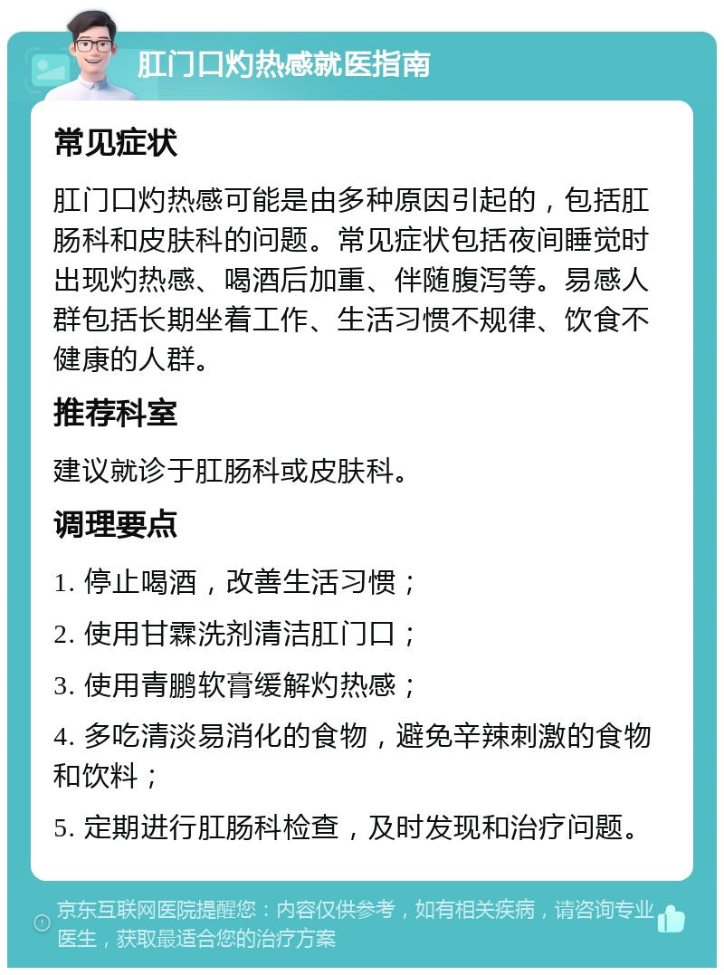 肛门口灼热感就医指南 常见症状 肛门口灼热感可能是由多种原因引起的，包括肛肠科和皮肤科的问题。常见症状包括夜间睡觉时出现灼热感、喝酒后加重、伴随腹泻等。易感人群包括长期坐着工作、生活习惯不规律、饮食不健康的人群。 推荐科室 建议就诊于肛肠科或皮肤科。 调理要点 1. 停止喝酒，改善生活习惯； 2. 使用甘霖洗剂清洁肛门口； 3. 使用青鹏软膏缓解灼热感； 4. 多吃清淡易消化的食物，避免辛辣刺激的食物和饮料； 5. 定期进行肛肠科检查，及时发现和治疗问题。