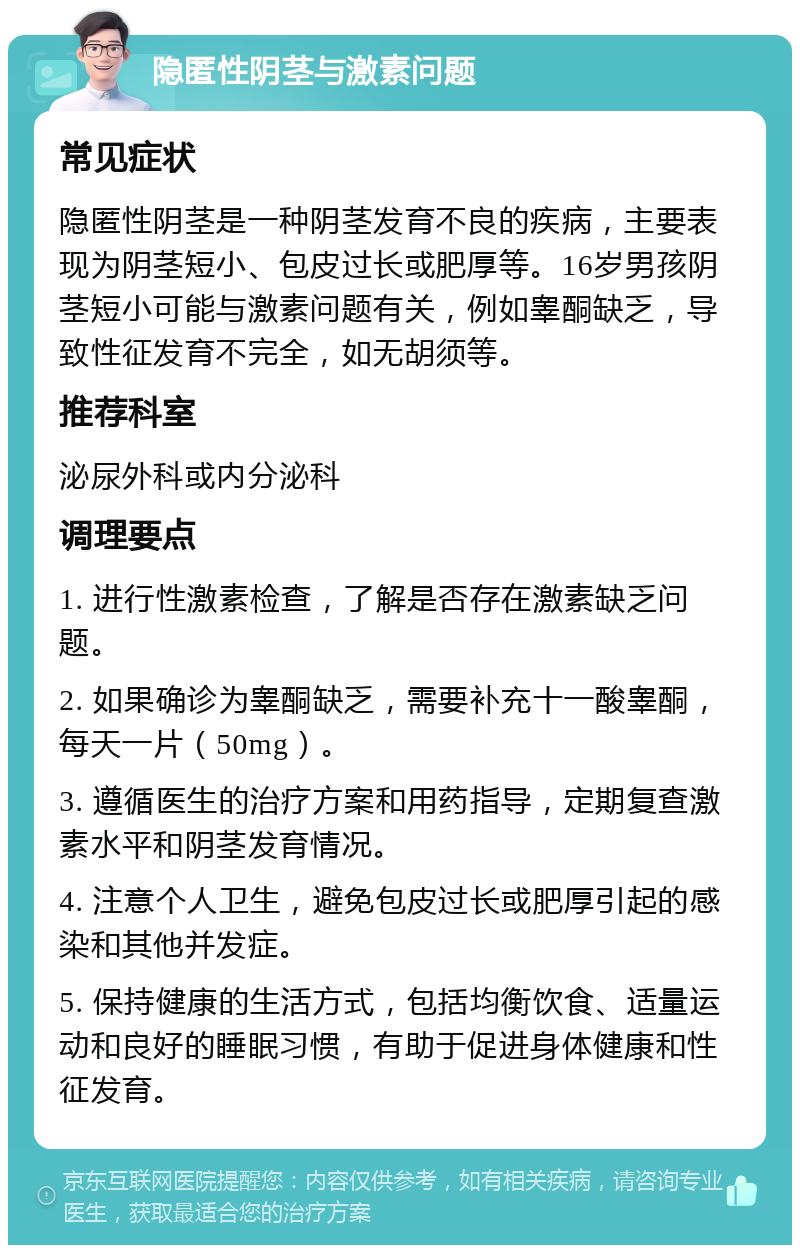 隐匿性阴茎与激素问题 常见症状 隐匿性阴茎是一种阴茎发育不良的疾病，主要表现为阴茎短小、包皮过长或肥厚等。16岁男孩阴茎短小可能与激素问题有关，例如睾酮缺乏，导致性征发育不完全，如无胡须等。 推荐科室 泌尿外科或内分泌科 调理要点 1. 进行性激素检查，了解是否存在激素缺乏问题。 2. 如果确诊为睾酮缺乏，需要补充十一酸睾酮，每天一片（50mg）。 3. 遵循医生的治疗方案和用药指导，定期复查激素水平和阴茎发育情况。 4. 注意个人卫生，避免包皮过长或肥厚引起的感染和其他并发症。 5. 保持健康的生活方式，包括均衡饮食、适量运动和良好的睡眠习惯，有助于促进身体健康和性征发育。