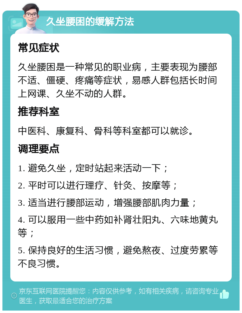 久坐腰困的缓解方法 常见症状 久坐腰困是一种常见的职业病，主要表现为腰部不适、僵硬、疼痛等症状，易感人群包括长时间上网课、久坐不动的人群。 推荐科室 中医科、康复科、骨科等科室都可以就诊。 调理要点 1. 避免久坐，定时站起来活动一下； 2. 平时可以进行理疗、针灸、按摩等； 3. 适当进行腰部运动，增强腰部肌肉力量； 4. 可以服用一些中药如补肾壮阳丸、六味地黄丸等； 5. 保持良好的生活习惯，避免熬夜、过度劳累等不良习惯。