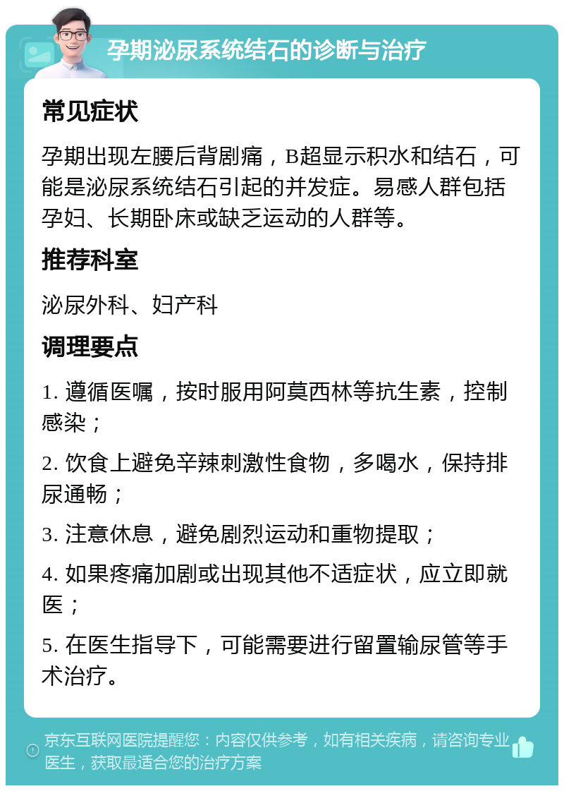 孕期泌尿系统结石的诊断与治疗 常见症状 孕期出现左腰后背剧痛，B超显示积水和结石，可能是泌尿系统结石引起的并发症。易感人群包括孕妇、长期卧床或缺乏运动的人群等。 推荐科室 泌尿外科、妇产科 调理要点 1. 遵循医嘱，按时服用阿莫西林等抗生素，控制感染； 2. 饮食上避免辛辣刺激性食物，多喝水，保持排尿通畅； 3. 注意休息，避免剧烈运动和重物提取； 4. 如果疼痛加剧或出现其他不适症状，应立即就医； 5. 在医生指导下，可能需要进行留置输尿管等手术治疗。