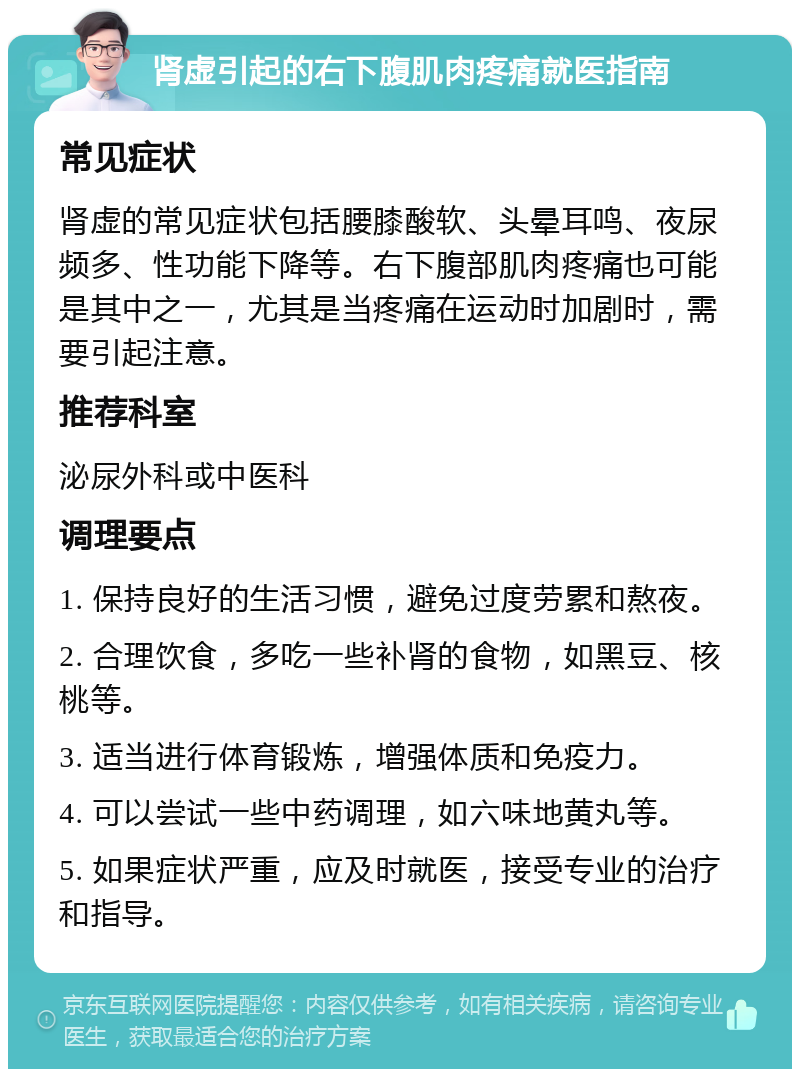 肾虚引起的右下腹肌肉疼痛就医指南 常见症状 肾虚的常见症状包括腰膝酸软、头晕耳鸣、夜尿频多、性功能下降等。右下腹部肌肉疼痛也可能是其中之一，尤其是当疼痛在运动时加剧时，需要引起注意。 推荐科室 泌尿外科或中医科 调理要点 1. 保持良好的生活习惯，避免过度劳累和熬夜。 2. 合理饮食，多吃一些补肾的食物，如黑豆、核桃等。 3. 适当进行体育锻炼，增强体质和免疫力。 4. 可以尝试一些中药调理，如六味地黄丸等。 5. 如果症状严重，应及时就医，接受专业的治疗和指导。