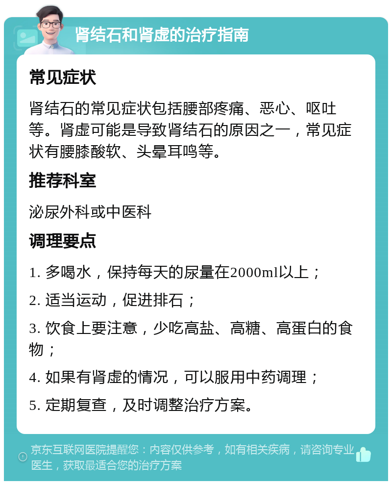 肾结石和肾虚的治疗指南 常见症状 肾结石的常见症状包括腰部疼痛、恶心、呕吐等。肾虚可能是导致肾结石的原因之一，常见症状有腰膝酸软、头晕耳鸣等。 推荐科室 泌尿外科或中医科 调理要点 1. 多喝水，保持每天的尿量在2000ml以上； 2. 适当运动，促进排石； 3. 饮食上要注意，少吃高盐、高糖、高蛋白的食物； 4. 如果有肾虚的情况，可以服用中药调理； 5. 定期复查，及时调整治疗方案。