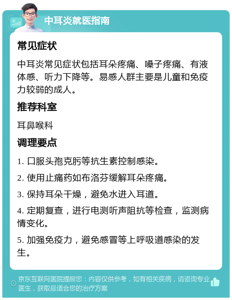 中耳炎就医指南 常见症状 中耳炎常见症状包括耳朵疼痛、嗓子疼痛、有液体感、听力下降等。易感人群主要是儿童和免疫力较弱的成人。 推荐科室 耳鼻喉科 调理要点 1. 口服头孢克肟等抗生素控制感染。 2. 使用止痛药如布洛芬缓解耳朵疼痛。 3. 保持耳朵干燥，避免水进入耳道。 4. 定期复查，进行电测听声阻抗等检查，监测病情变化。 5. 加强免疫力，避免感冒等上呼吸道感染的发生。