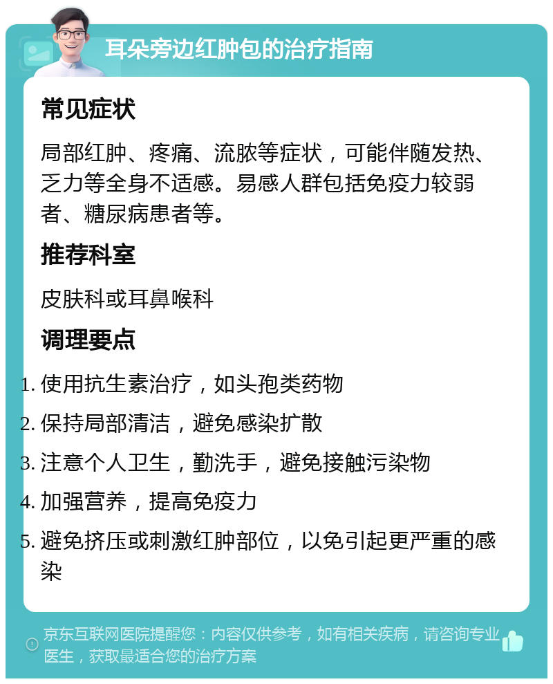 耳朵旁边红肿包的治疗指南 常见症状 局部红肿、疼痛、流脓等症状，可能伴随发热、乏力等全身不适感。易感人群包括免疫力较弱者、糖尿病患者等。 推荐科室 皮肤科或耳鼻喉科 调理要点 使用抗生素治疗，如头孢类药物 保持局部清洁，避免感染扩散 注意个人卫生，勤洗手，避免接触污染物 加强营养，提高免疫力 避免挤压或刺激红肿部位，以免引起更严重的感染