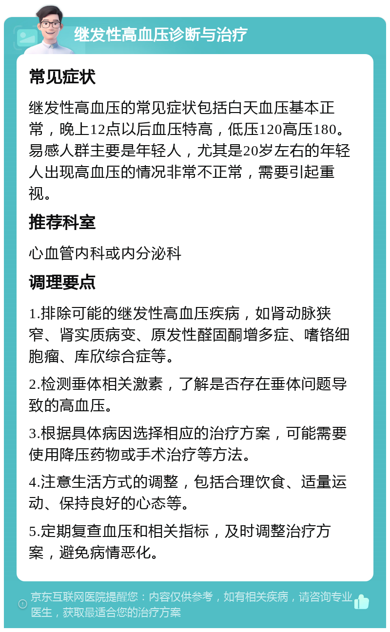 继发性高血压诊断与治疗 常见症状 继发性高血压的常见症状包括白天血压基本正常，晚上12点以后血压特高，低压120高压180。易感人群主要是年轻人，尤其是20岁左右的年轻人出现高血压的情况非常不正常，需要引起重视。 推荐科室 心血管内科或内分泌科 调理要点 1.排除可能的继发性高血压疾病，如肾动脉狭窄、肾实质病变、原发性醛固酮增多症、嗜铬细胞瘤、库欣综合症等。 2.检测垂体相关激素，了解是否存在垂体问题导致的高血压。 3.根据具体病因选择相应的治疗方案，可能需要使用降压药物或手术治疗等方法。 4.注意生活方式的调整，包括合理饮食、适量运动、保持良好的心态等。 5.定期复查血压和相关指标，及时调整治疗方案，避免病情恶化。