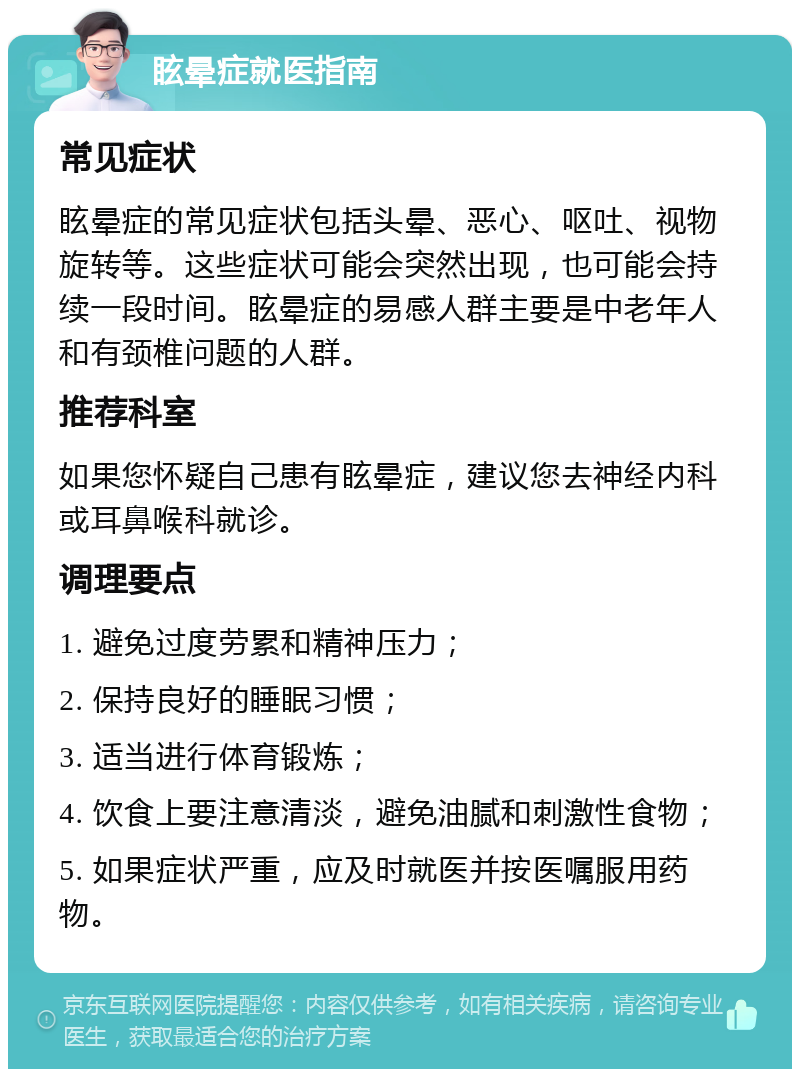 眩晕症就医指南 常见症状 眩晕症的常见症状包括头晕、恶心、呕吐、视物旋转等。这些症状可能会突然出现，也可能会持续一段时间。眩晕症的易感人群主要是中老年人和有颈椎问题的人群。 推荐科室 如果您怀疑自己患有眩晕症，建议您去神经内科或耳鼻喉科就诊。 调理要点 1. 避免过度劳累和精神压力； 2. 保持良好的睡眠习惯； 3. 适当进行体育锻炼； 4. 饮食上要注意清淡，避免油腻和刺激性食物； 5. 如果症状严重，应及时就医并按医嘱服用药物。