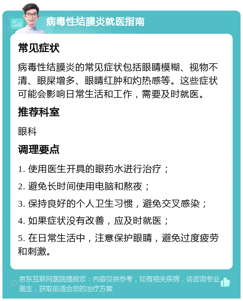 病毒性结膜炎就医指南 常见症状 病毒性结膜炎的常见症状包括眼睛模糊、视物不清、眼屎增多、眼睛红肿和灼热感等。这些症状可能会影响日常生活和工作，需要及时就医。 推荐科室 眼科 调理要点 1. 使用医生开具的眼药水进行治疗； 2. 避免长时间使用电脑和熬夜； 3. 保持良好的个人卫生习惯，避免交叉感染； 4. 如果症状没有改善，应及时就医； 5. 在日常生活中，注意保护眼睛，避免过度疲劳和刺激。