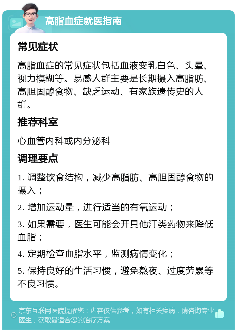 高脂血症就医指南 常见症状 高脂血症的常见症状包括血液变乳白色、头晕、视力模糊等。易感人群主要是长期摄入高脂肪、高胆固醇食物、缺乏运动、有家族遗传史的人群。 推荐科室 心血管内科或内分泌科 调理要点 1. 调整饮食结构，减少高脂肪、高胆固醇食物的摄入； 2. 增加运动量，进行适当的有氧运动； 3. 如果需要，医生可能会开具他汀类药物来降低血脂； 4. 定期检查血脂水平，监测病情变化； 5. 保持良好的生活习惯，避免熬夜、过度劳累等不良习惯。