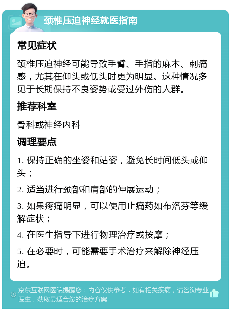 颈椎压迫神经就医指南 常见症状 颈椎压迫神经可能导致手臂、手指的麻木、刺痛感，尤其在仰头或低头时更为明显。这种情况多见于长期保持不良姿势或受过外伤的人群。 推荐科室 骨科或神经内科 调理要点 1. 保持正确的坐姿和站姿，避免长时间低头或仰头； 2. 适当进行颈部和肩部的伸展运动； 3. 如果疼痛明显，可以使用止痛药如布洛芬等缓解症状； 4. 在医生指导下进行物理治疗或按摩； 5. 在必要时，可能需要手术治疗来解除神经压迫。