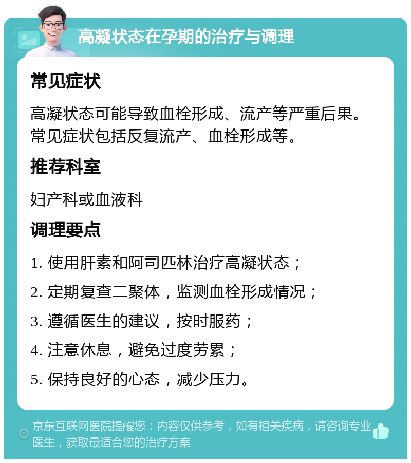 高凝状态在孕期的治疗与调理 常见症状 高凝状态可能导致血栓形成、流产等严重后果。常见症状包括反复流产、血栓形成等。 推荐科室 妇产科或血液科 调理要点 1. 使用肝素和阿司匹林治疗高凝状态； 2. 定期复查二聚体，监测血栓形成情况； 3. 遵循医生的建议，按时服药； 4. 注意休息，避免过度劳累； 5. 保持良好的心态，减少压力。