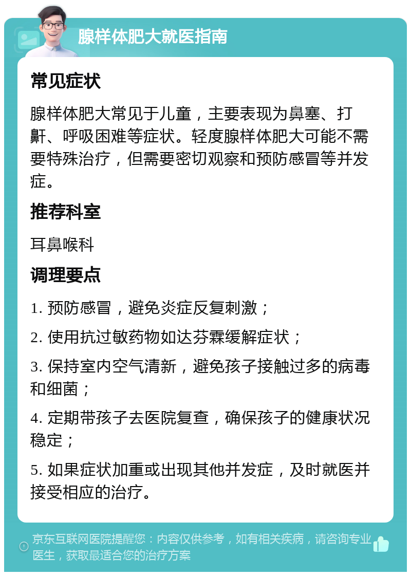 腺样体肥大就医指南 常见症状 腺样体肥大常见于儿童，主要表现为鼻塞、打鼾、呼吸困难等症状。轻度腺样体肥大可能不需要特殊治疗，但需要密切观察和预防感冒等并发症。 推荐科室 耳鼻喉科 调理要点 1. 预防感冒，避免炎症反复刺激； 2. 使用抗过敏药物如达芬霖缓解症状； 3. 保持室内空气清新，避免孩子接触过多的病毒和细菌； 4. 定期带孩子去医院复查，确保孩子的健康状况稳定； 5. 如果症状加重或出现其他并发症，及时就医并接受相应的治疗。