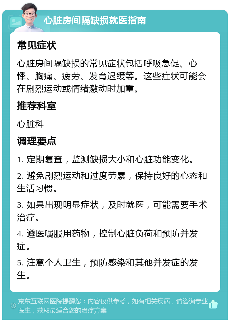 心脏房间隔缺损就医指南 常见症状 心脏房间隔缺损的常见症状包括呼吸急促、心悸、胸痛、疲劳、发育迟缓等。这些症状可能会在剧烈运动或情绪激动时加重。 推荐科室 心脏科 调理要点 1. 定期复查，监测缺损大小和心脏功能变化。 2. 避免剧烈运动和过度劳累，保持良好的心态和生活习惯。 3. 如果出现明显症状，及时就医，可能需要手术治疗。 4. 遵医嘱服用药物，控制心脏负荷和预防并发症。 5. 注意个人卫生，预防感染和其他并发症的发生。