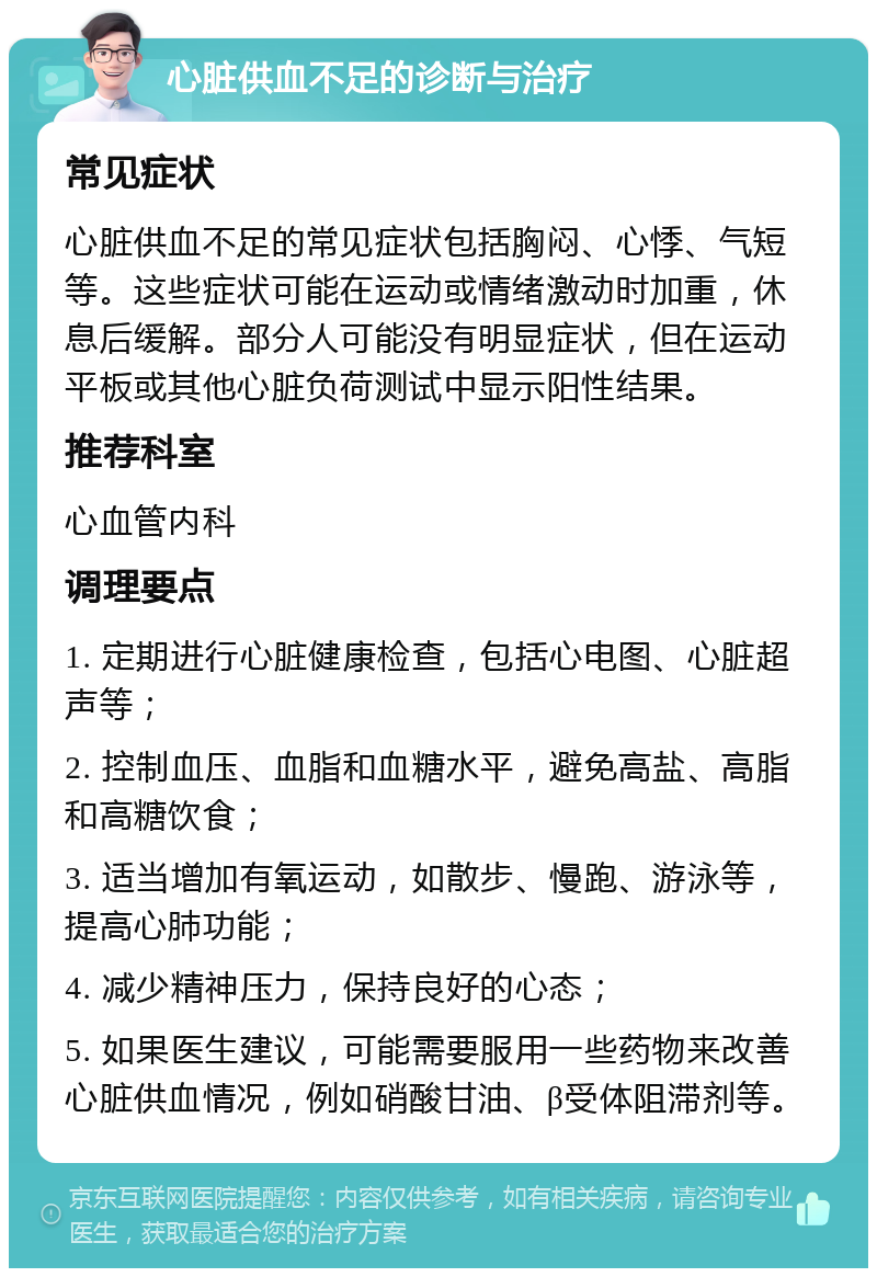 心脏供血不足的诊断与治疗 常见症状 心脏供血不足的常见症状包括胸闷、心悸、气短等。这些症状可能在运动或情绪激动时加重，休息后缓解。部分人可能没有明显症状，但在运动平板或其他心脏负荷测试中显示阳性结果。 推荐科室 心血管内科 调理要点 1. 定期进行心脏健康检查，包括心电图、心脏超声等； 2. 控制血压、血脂和血糖水平，避免高盐、高脂和高糖饮食； 3. 适当增加有氧运动，如散步、慢跑、游泳等，提高心肺功能； 4. 减少精神压力，保持良好的心态； 5. 如果医生建议，可能需要服用一些药物来改善心脏供血情况，例如硝酸甘油、β受体阻滞剂等。