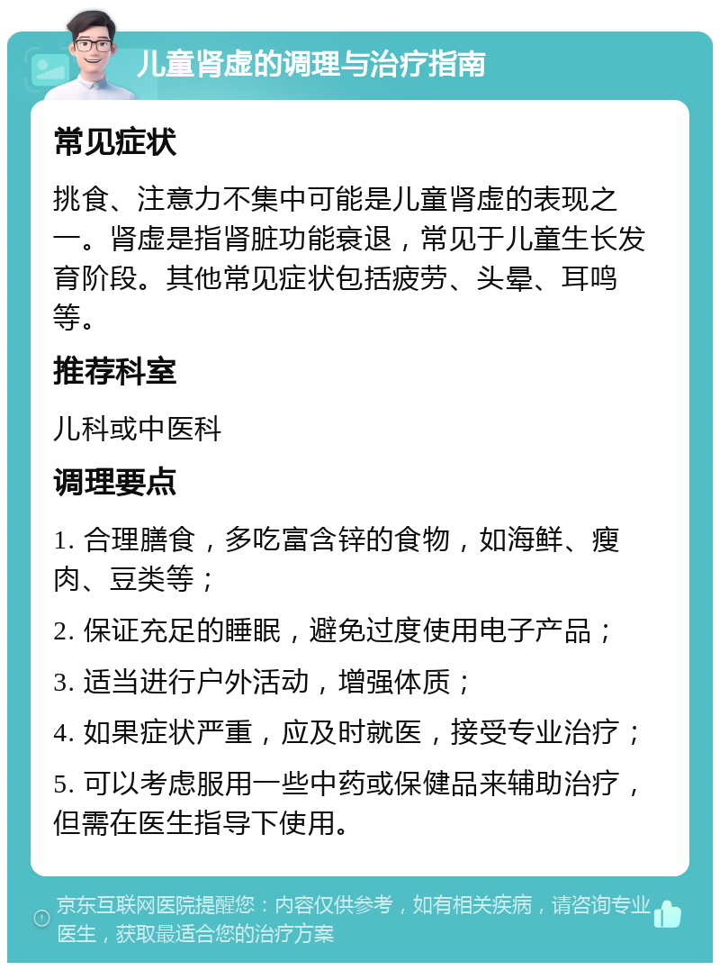 儿童肾虚的调理与治疗指南 常见症状 挑食、注意力不集中可能是儿童肾虚的表现之一。肾虚是指肾脏功能衰退，常见于儿童生长发育阶段。其他常见症状包括疲劳、头晕、耳鸣等。 推荐科室 儿科或中医科 调理要点 1. 合理膳食，多吃富含锌的食物，如海鲜、瘦肉、豆类等； 2. 保证充足的睡眠，避免过度使用电子产品； 3. 适当进行户外活动，增强体质； 4. 如果症状严重，应及时就医，接受专业治疗； 5. 可以考虑服用一些中药或保健品来辅助治疗，但需在医生指导下使用。