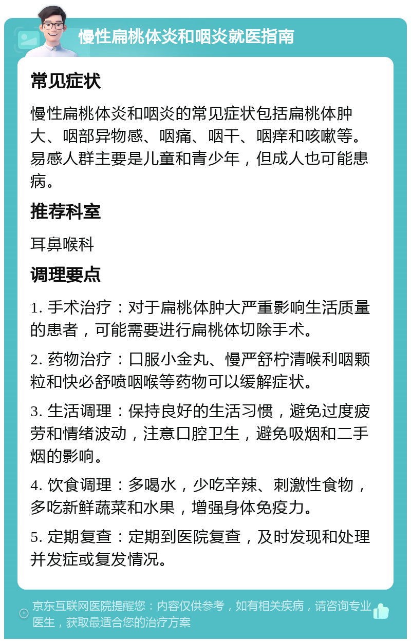 慢性扁桃体炎和咽炎就医指南 常见症状 慢性扁桃体炎和咽炎的常见症状包括扁桃体肿大、咽部异物感、咽痛、咽干、咽痒和咳嗽等。易感人群主要是儿童和青少年，但成人也可能患病。 推荐科室 耳鼻喉科 调理要点 1. 手术治疗：对于扁桃体肿大严重影响生活质量的患者，可能需要进行扁桃体切除手术。 2. 药物治疗：口服小金丸、慢严舒柠清喉利咽颗粒和快必舒喷咽喉等药物可以缓解症状。 3. 生活调理：保持良好的生活习惯，避免过度疲劳和情绪波动，注意口腔卫生，避免吸烟和二手烟的影响。 4. 饮食调理：多喝水，少吃辛辣、刺激性食物，多吃新鲜蔬菜和水果，增强身体免疫力。 5. 定期复查：定期到医院复查，及时发现和处理并发症或复发情况。