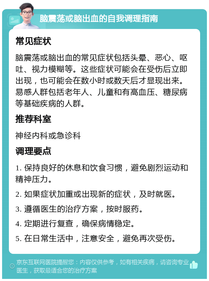 脑震荡或脑出血的自我调理指南 常见症状 脑震荡或脑出血的常见症状包括头晕、恶心、呕吐、视力模糊等。这些症状可能会在受伤后立即出现，也可能会在数小时或数天后才显现出来。易感人群包括老年人、儿童和有高血压、糖尿病等基础疾病的人群。 推荐科室 神经内科或急诊科 调理要点 1. 保持良好的休息和饮食习惯，避免剧烈运动和精神压力。 2. 如果症状加重或出现新的症状，及时就医。 3. 遵循医生的治疗方案，按时服药。 4. 定期进行复查，确保病情稳定。 5. 在日常生活中，注意安全，避免再次受伤。