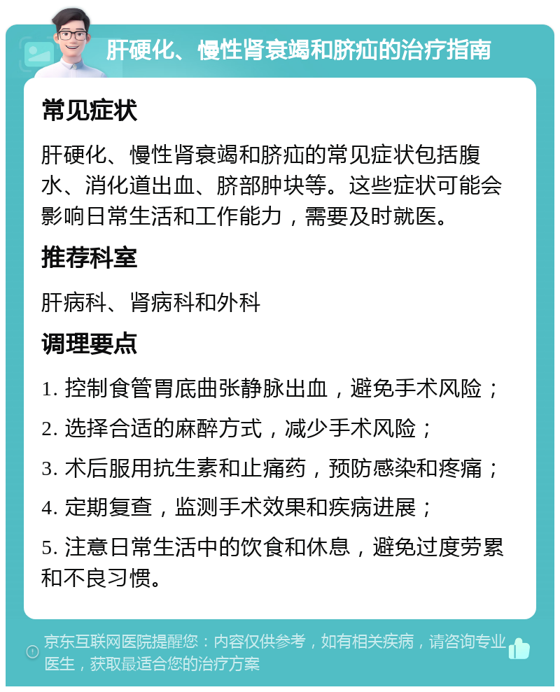 肝硬化、慢性肾衰竭和脐疝的治疗指南 常见症状 肝硬化、慢性肾衰竭和脐疝的常见症状包括腹水、消化道出血、脐部肿块等。这些症状可能会影响日常生活和工作能力，需要及时就医。 推荐科室 肝病科、肾病科和外科 调理要点 1. 控制食管胃底曲张静脉出血，避免手术风险； 2. 选择合适的麻醉方式，减少手术风险； 3. 术后服用抗生素和止痛药，预防感染和疼痛； 4. 定期复查，监测手术效果和疾病进展； 5. 注意日常生活中的饮食和休息，避免过度劳累和不良习惯。