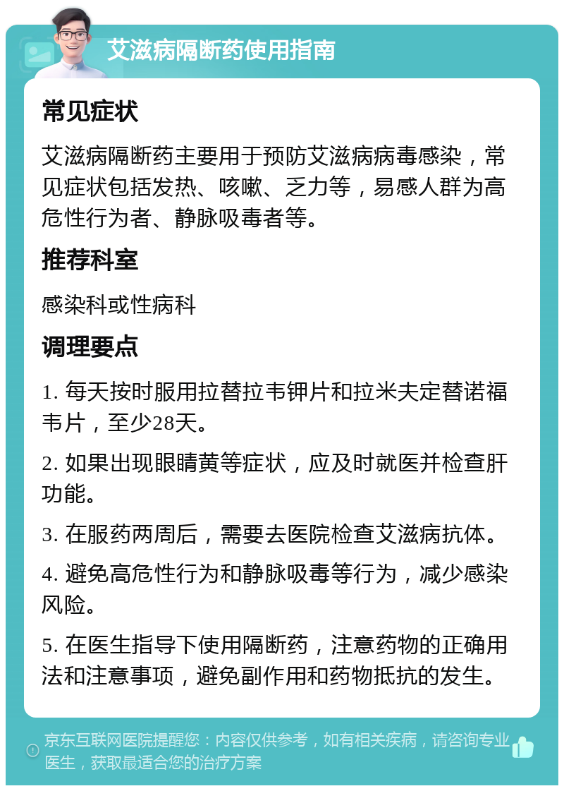 艾滋病隔断药使用指南 常见症状 艾滋病隔断药主要用于预防艾滋病病毒感染，常见症状包括发热、咳嗽、乏力等，易感人群为高危性行为者、静脉吸毒者等。 推荐科室 感染科或性病科 调理要点 1. 每天按时服用拉替拉韦钾片和拉米夫定替诺福韦片，至少28天。 2. 如果出现眼睛黄等症状，应及时就医并检查肝功能。 3. 在服药两周后，需要去医院检查艾滋病抗体。 4. 避免高危性行为和静脉吸毒等行为，减少感染风险。 5. 在医生指导下使用隔断药，注意药物的正确用法和注意事项，避免副作用和药物抵抗的发生。