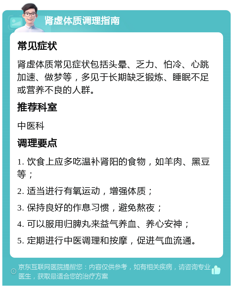 肾虚体质调理指南 常见症状 肾虚体质常见症状包括头晕、乏力、怕冷、心跳加速、做梦等，多见于长期缺乏锻炼、睡眠不足或营养不良的人群。 推荐科室 中医科 调理要点 1. 饮食上应多吃温补肾阳的食物，如羊肉、黑豆等； 2. 适当进行有氧运动，增强体质； 3. 保持良好的作息习惯，避免熬夜； 4. 可以服用归脾丸来益气养血、养心安神； 5. 定期进行中医调理和按摩，促进气血流通。