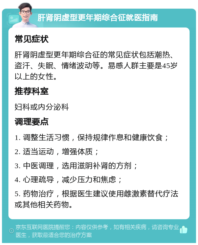 肝肾阴虚型更年期综合征就医指南 常见症状 肝肾阴虚型更年期综合征的常见症状包括潮热、盗汗、失眠、情绪波动等。易感人群主要是45岁以上的女性。 推荐科室 妇科或内分泌科 调理要点 1. 调整生活习惯，保持规律作息和健康饮食； 2. 适当运动，增强体质； 3. 中医调理，选用滋阴补肾的方剂； 4. 心理疏导，减少压力和焦虑； 5. 药物治疗，根据医生建议使用雌激素替代疗法或其他相关药物。